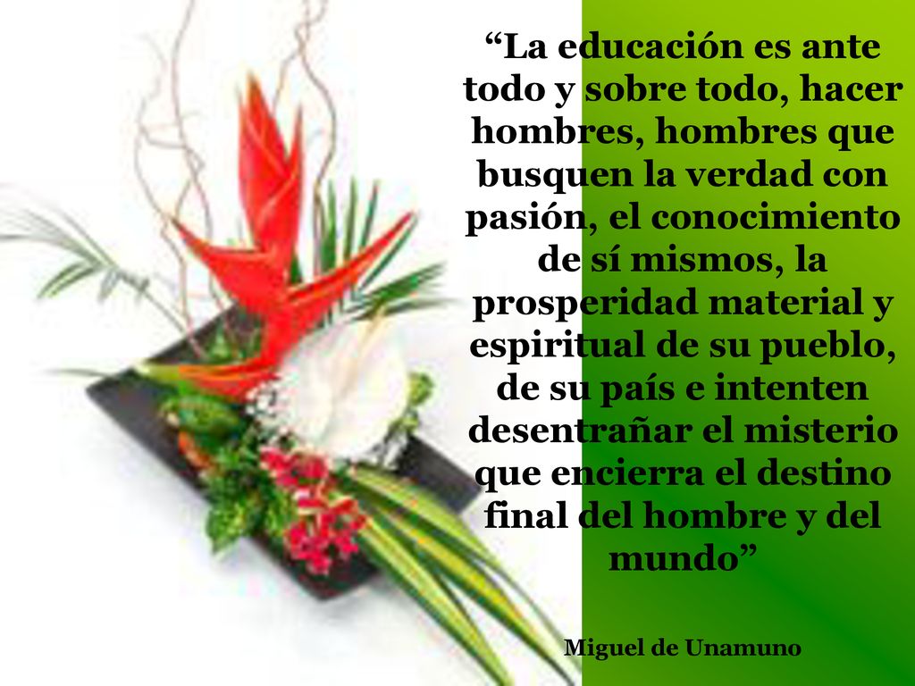 La educación es ante todo y sobre todo, hacer hombres, hombres que busquen la verdad con pasión, el conocimiento de sí mismos, la prosperidad material y espiritual de su pueblo, de su país e intenten desentrañar el misterio que encierra el destino final del hombre y del mundo