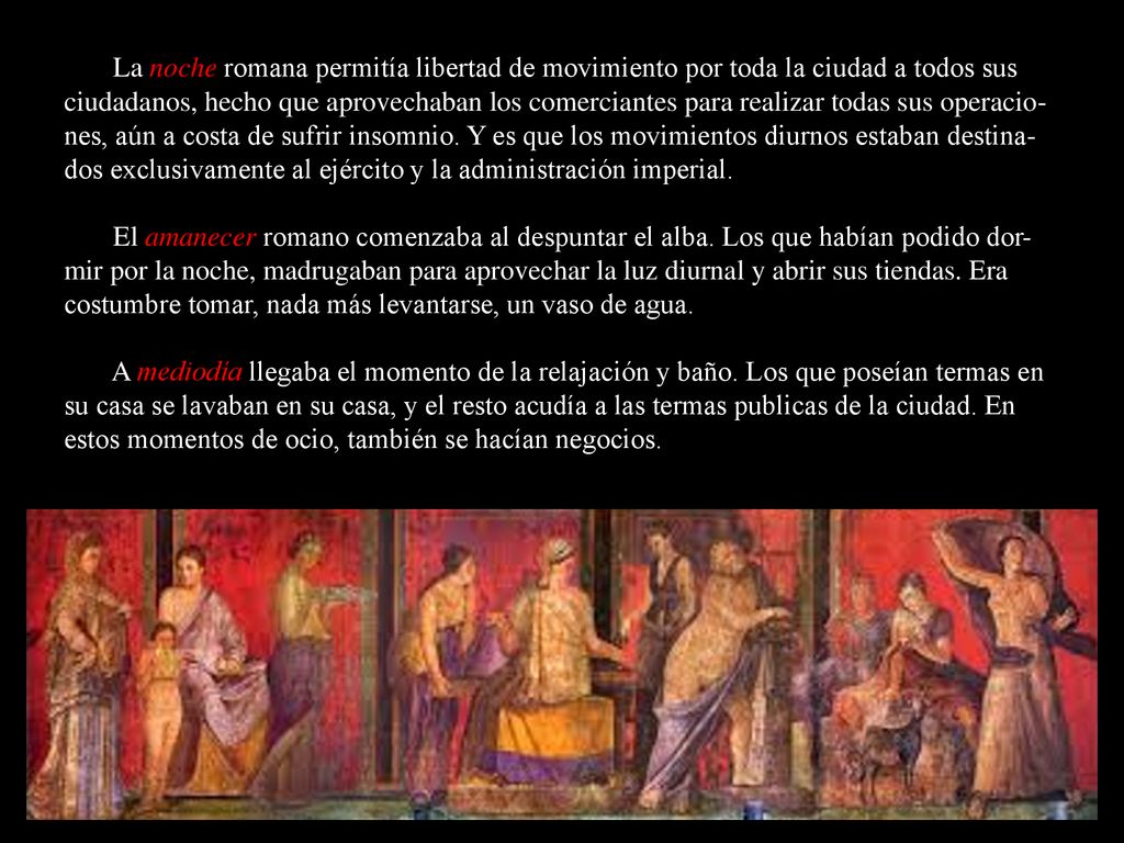 La noche romana permitía libertad de movimiento por toda la ciudad a todos sus ciudadanos, hecho que aprovechaban los comerciantes para realizar todas sus operacio-nes, aún a costa de sufrir insomnio. Y es que los movimientos diurnos estaban destina-dos exclusivamente al ejército y la administración imperial.