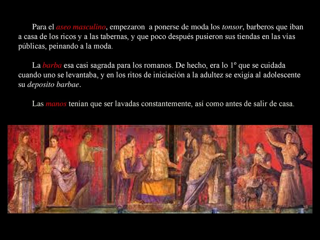 Para el aseo masculino, empezaron a ponerse de moda los tonsor, barberos que iban a casa de los ricos y a las tabernas, y que poco después pusieron sus tiendas en las vías públicas, peinando a la moda.