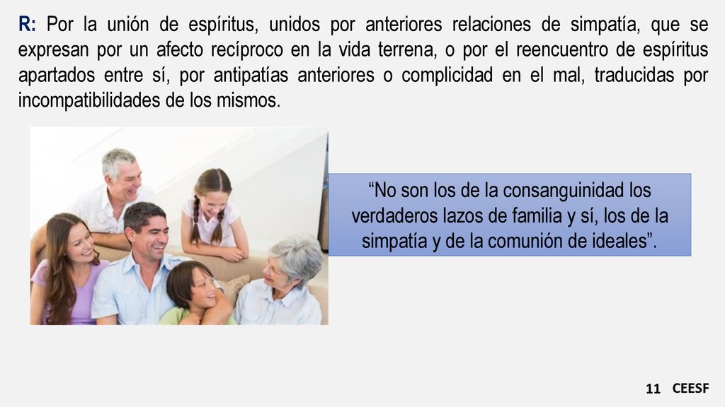 R: Por la unión de espíritus, unidos por anteriores relaciones de simpatía, que se expresan por un afecto recíproco en la vida terrena, o por el reencuentro de espíritus apartados entre sí, por antipatías anteriores o complicidad en el mal, traducidas por incompatibilidades de los mismos.