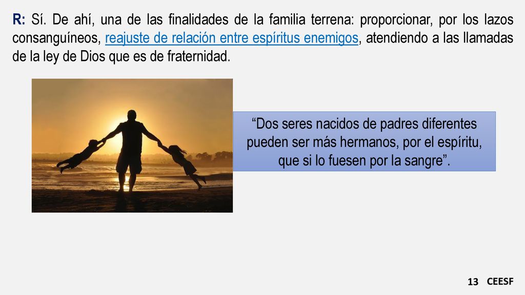 R: Sí. De ahí, una de las finalidades de la familia terrena: proporcionar, por los lazos consanguíneos, reajuste de relación entre espíritus enemigos, atendiendo a las llamadas de la ley de Dios que es de fraternidad.