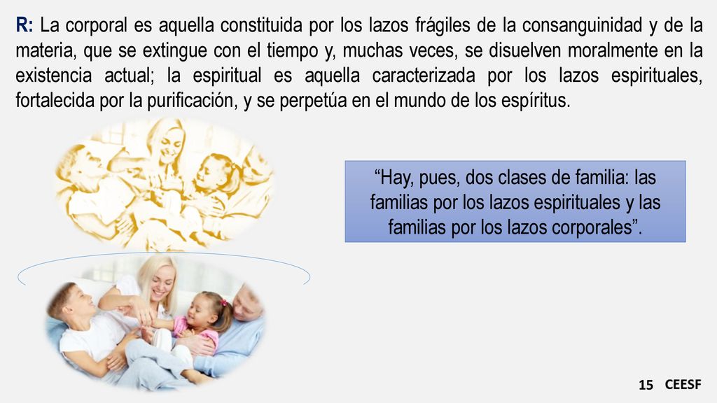 R: La corporal es aquella constituida por los lazos frágiles de la consanguinidad y de la materia, que se extingue con el tiempo y, muchas veces, se disuelven moralmente en la existencia actual; la espiritual es aquella caracterizada por los lazos espirituales, fortalecida por la purificación, y se perpetúa en el mundo de los espíritus.