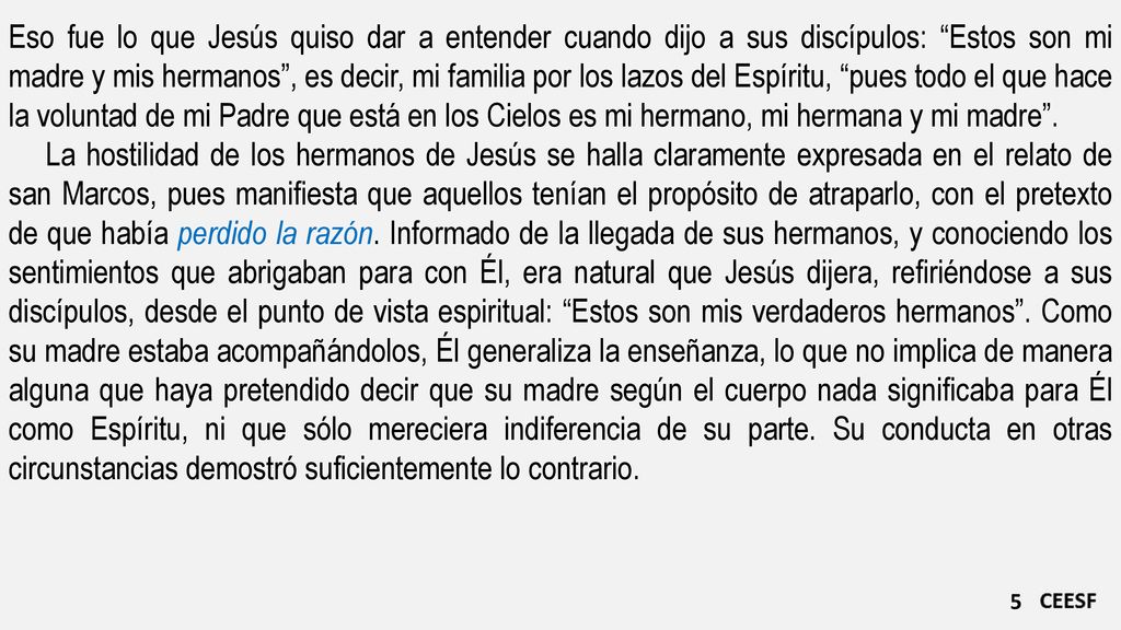 Eso fue lo que Jesús quiso dar a entender cuando dijo a sus discípulos: Estos son mi madre y mis hermanos , es decir, mi familia por los lazos del Espíritu, pues todo el que hace la voluntad de mi Padre que está en los Cielos es mi hermano, mi hermana y mi madre .