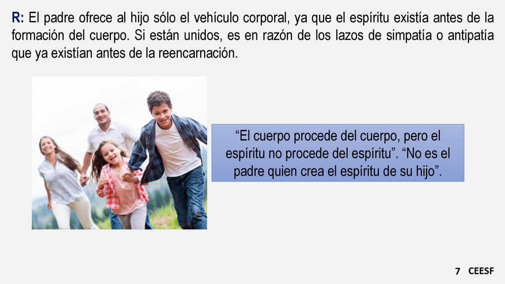 R: El padre ofrece al hijo sólo el vehículo corporal, ya que el espíritu existía antes de la formación del cuerpo. Si están unidos, es en razón de los lazos de simpatía o antipatía que ya existían antes de la reencarnación.