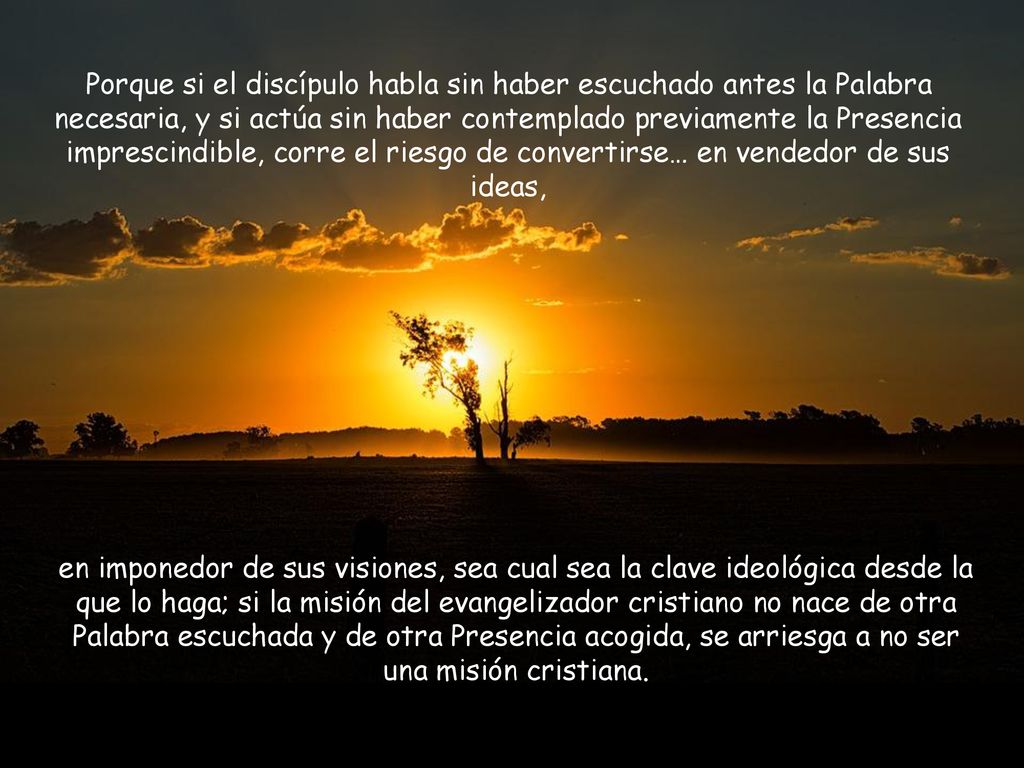Porque si el discípulo habla sin haber escuchado antes la Palabra necesaria, y si actúa sin haber contemplado previamente la Presencia imprescindible, corre el riesgo de convertirse… en vendedor de sus ideas,