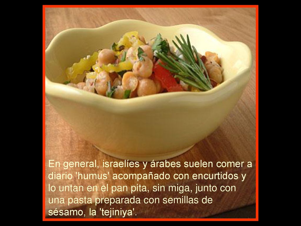 En general, israelíes y árabes suelen comer a diario humus acompañado con encurtidos y lo untan en el pan pita, sin miga, junto con una pasta preparada con semillas de sésamo, la tejiniya .