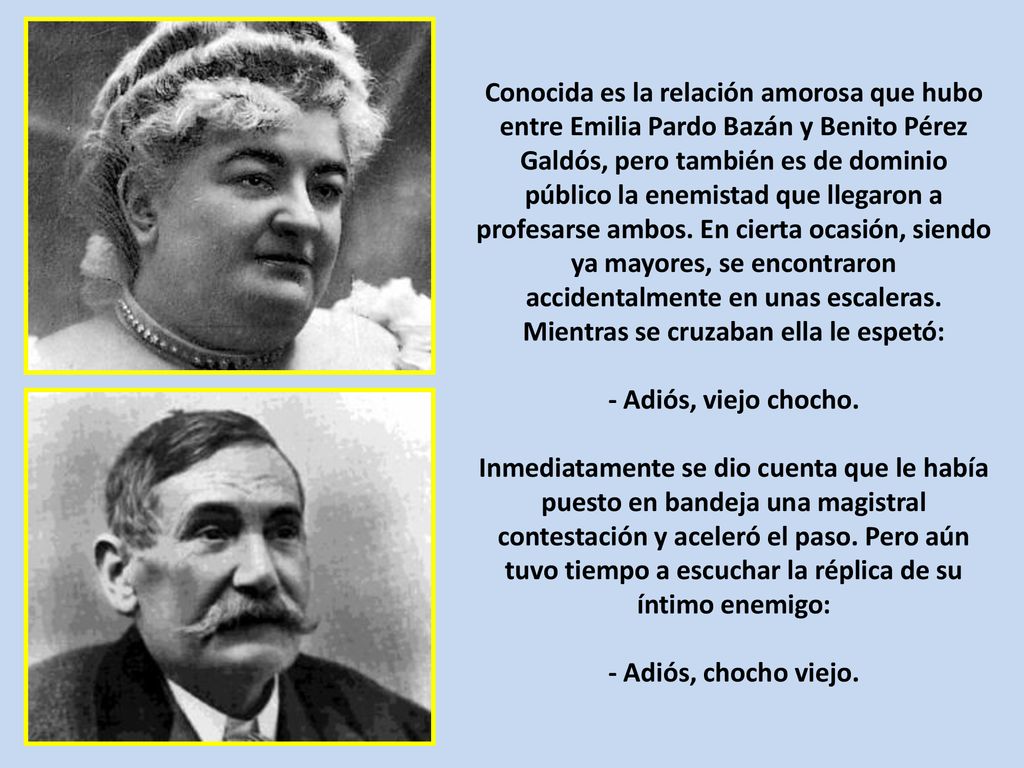 Conocida es la relación amorosa que hubo entre Emilia Pardo Bazán y Benito Pérez Galdós, pero también es de dominio público la enemistad que llegaron a profesarse ambos. En cierta ocasión, siendo ya mayores, se encontraron accidentalmente en unas escaleras. Mientras se cruzaban ella le espetó: