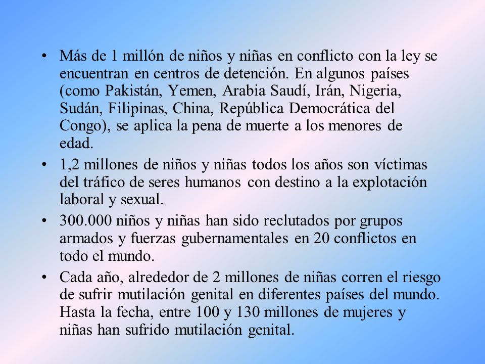 Más de 1 millón de niños y niñas en conflicto con la ley se encuentran en centros de detención. En algunos países (como Pakistán, Yemen, Arabia Saudí, Irán, Nigeria, Sudán, Filipinas, China, República Democrática del Congo), se aplica la pena de muerte a los menores de edad.