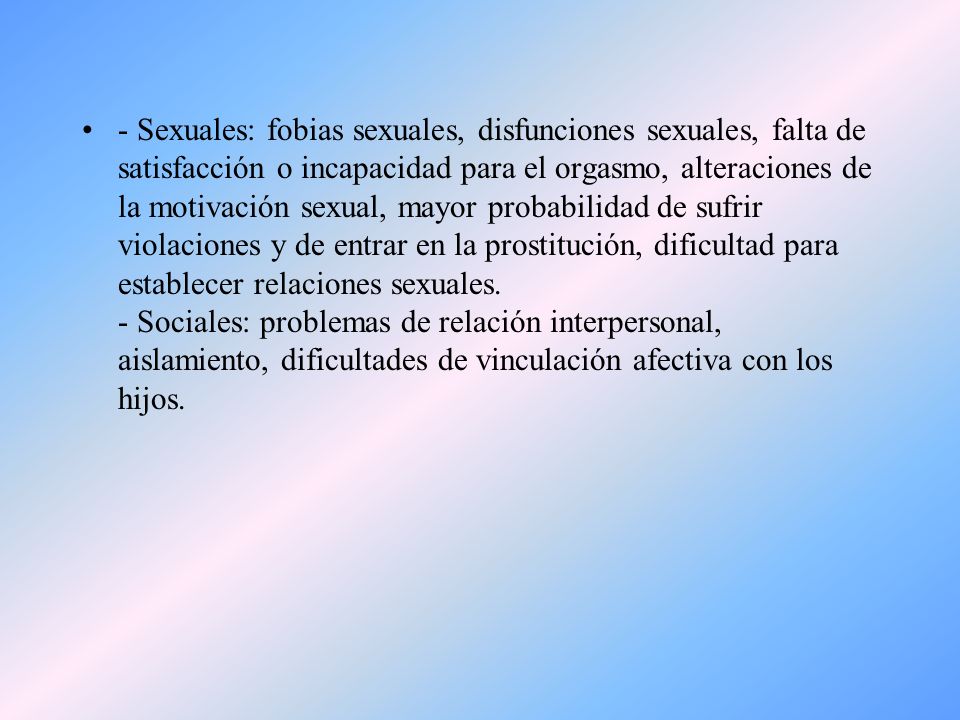 - Sexuales: fobias sexuales, disfunciones sexuales, falta de satisfacción o incapacidad para el orgasmo, alteraciones de la motivación sexual, mayor probabilidad de sufrir violaciones y de entrar en la prostitución, dificultad para establecer relaciones sexuales.