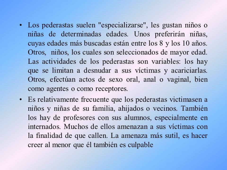 Los pederastas suelen especializarse , les gustan niños o niñas de determinadas edades. Unos preferirán niñas, cuyas edades más buscadas están entre los 8 y los 10 años. Otros, niños, los cuales son seleccionados de mayor edad. Las actividades de los pederastas son variables: los hay que se limitan a desnudar a sus víctimas y acariciarlas. Otros, efectúan actos de sexo oral, anal o vaginal, bien como agentes o como receptores.