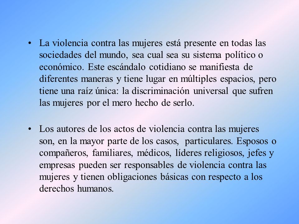 La violencia contra las mujeres está presente en todas las sociedades del mundo, sea cual sea su sistema político o económico. Este escándalo cotidiano se manifiesta de diferentes maneras y tiene lugar en múltiples espacios, pero tiene una raíz única: la discriminación universal que sufren las mujeres por el mero hecho de serlo.