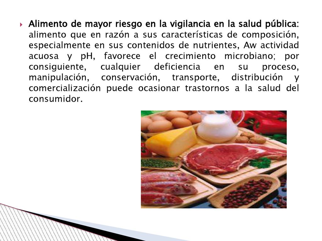 Alimento de mayor riesgo en la vigilancia en la salud pública: alimento que en razón a sus características de composición, especialmente en sus contenidos de nutrientes, Aw actividad acuosa y pH, favorece el crecimiento microbiano; por consiguiente, cualquier deficiencia en su proceso, manipulación, conservación, transporte, distribución y comercialización puede ocasionar trastornos a la salud del consumidor.