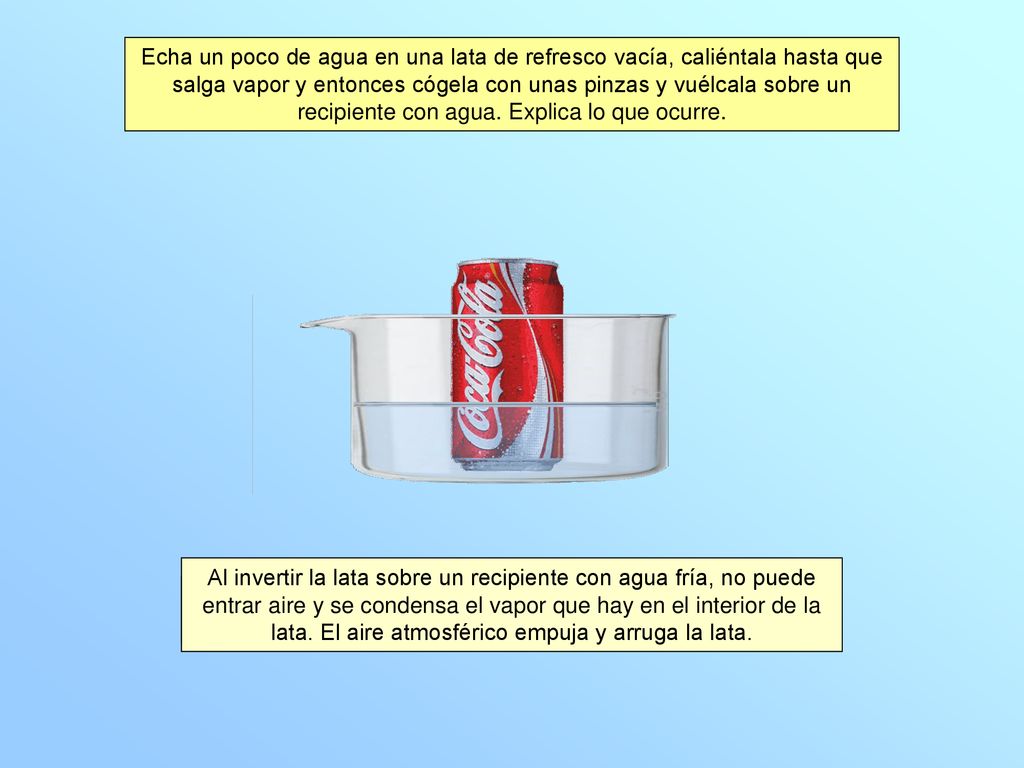 Echa un poco de agua en una lata de refresco vacía, caliéntala hasta que salga vapor y entonces cógela con unas pinzas y vuélcala sobre un recipiente con agua. Explica lo que ocurre.