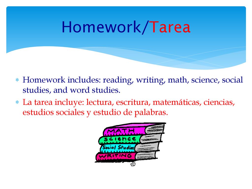 Homework/Tarea Homework includes: reading, writing, math, science, social studies, and word studies.