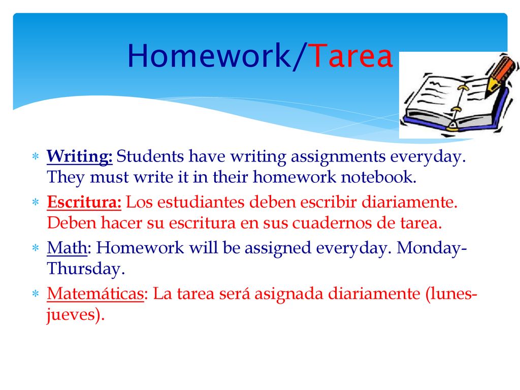 Homework/Tarea Writing: Students have writing assignments everyday. They must write it in their homework notebook.
