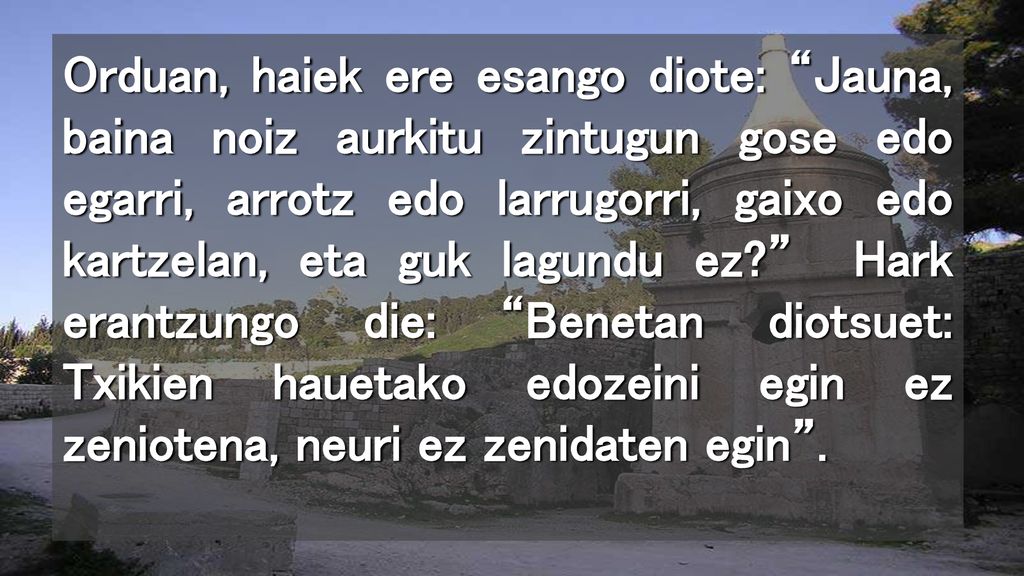 Orduan, haiek ere esango diote: Jauna, baina noiz aurkitu zintugun gose edo egarri, arrotz edo larrugorri, gaixo edo kartzelan, eta guk lagundu ez Hark erantzungo die: Benetan diotsuet: Txikien hauetako edozeini egin ez zeniotena, neuri ez zenidaten egin .