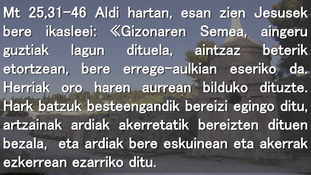 Mt 25,31-46 Aldi hartan, esan zien Jesusek bere ikasleei: «Gizonaren Semea, aingeru guztiak lagun dituela, aintzaz beterik etortzean, bere errege-aulkian eseriko da.