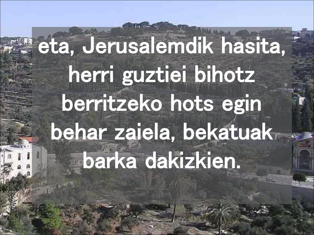 eta, Jerusalemdik hasita, herri guztiei bihotz berritzeko hots egin behar zaiela, bekatuak barka dakizkien.