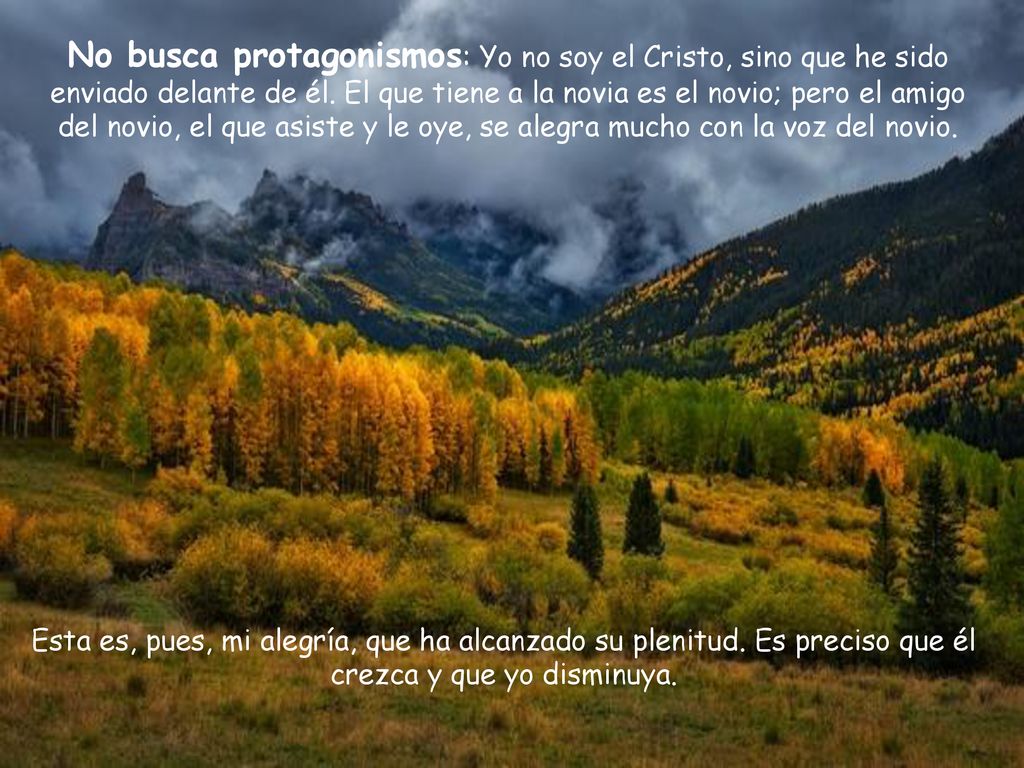 No busca protagonismos: Yo no soy el Cristo, sino que he sido enviado delante de él. El que tiene a la novia es el novio; pero el amigo del novio, el que asiste y le oye, se alegra mucho con la voz del novio.