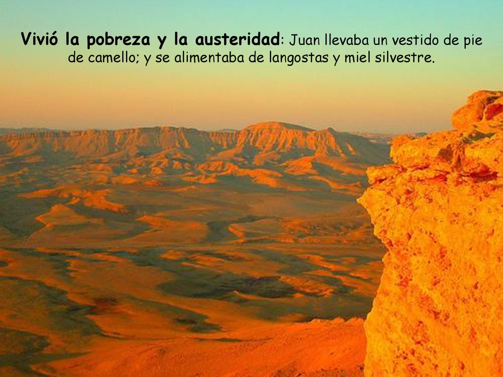Vivió la pobreza y la austeridad: Juan llevaba un vestido de pie de camello; y se alimentaba de langostas y miel silvestre.