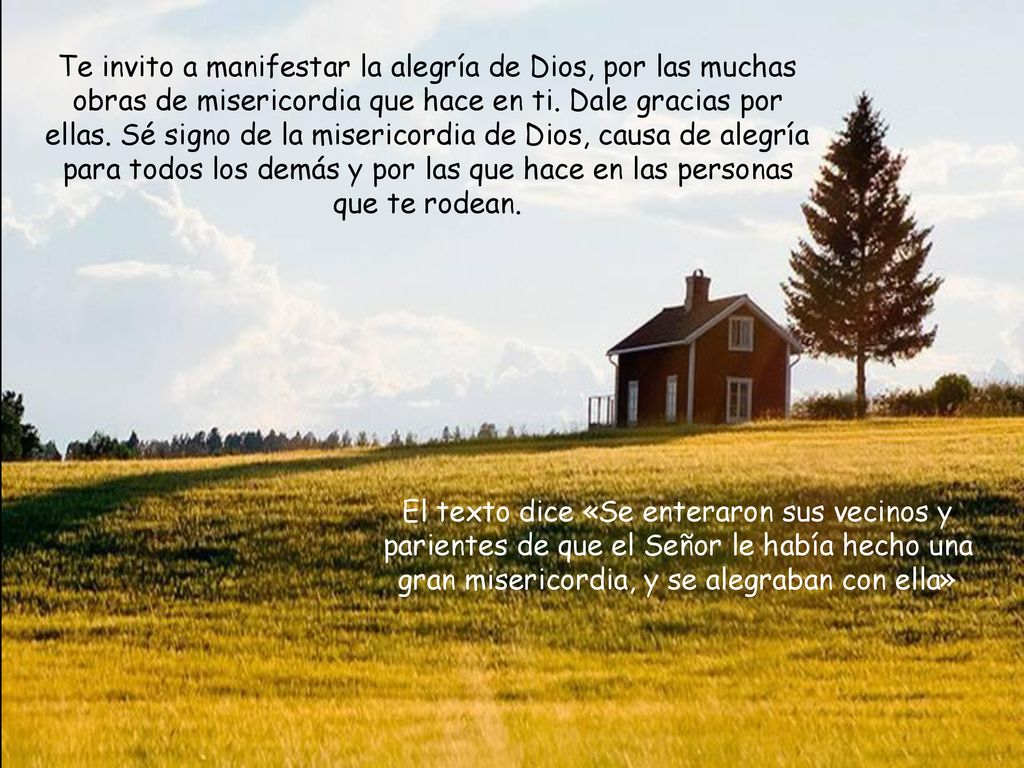 Te invito a manifestar la alegría de Dios, por las muchas obras de misericordia que hace en ti. Dale gracias por ellas. Sé signo de la misericordia de Dios, causa de alegría para todos los demás y por las que hace en las personas que te rodean.