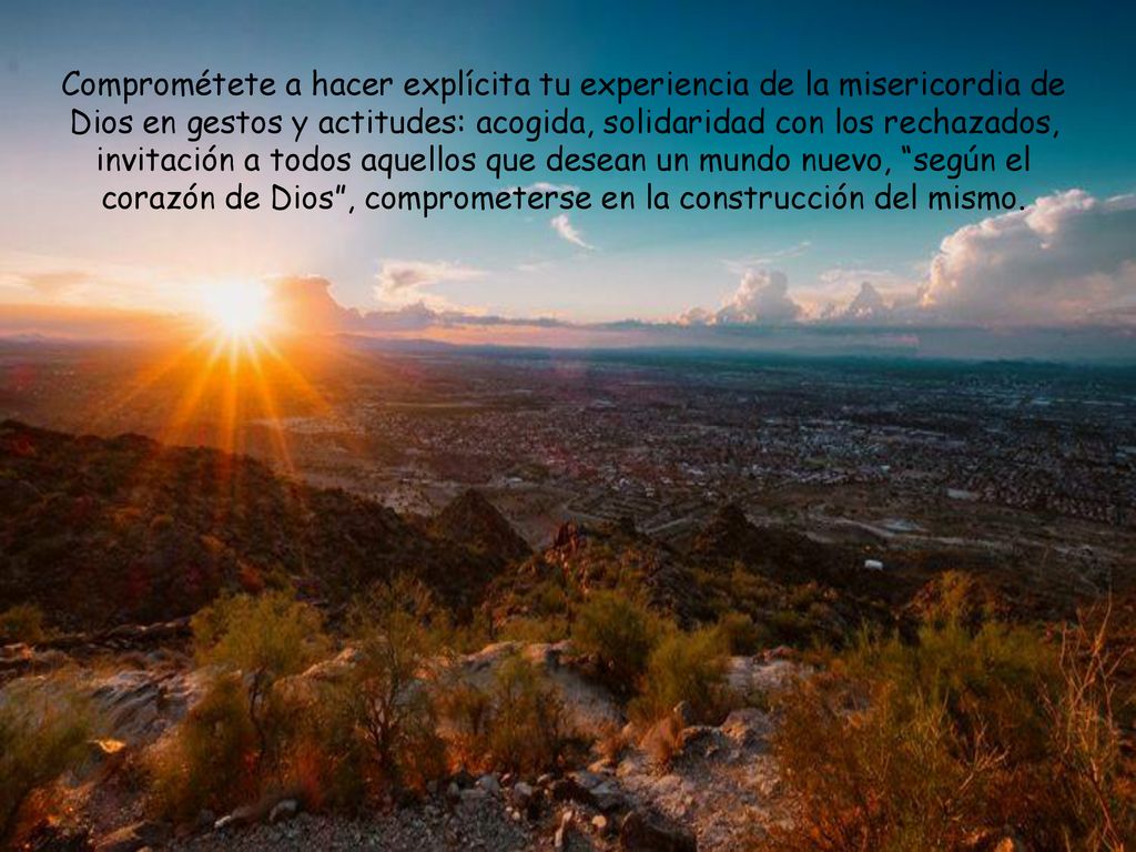 Comprométete a hacer explícita tu experiencia de la misericordia de Dios en gestos y actitudes: acogida, solidaridad con los rechazados, invitación a todos aquellos que desean un mundo nuevo, según el corazón de Dios , comprometerse en la construcción del mismo.