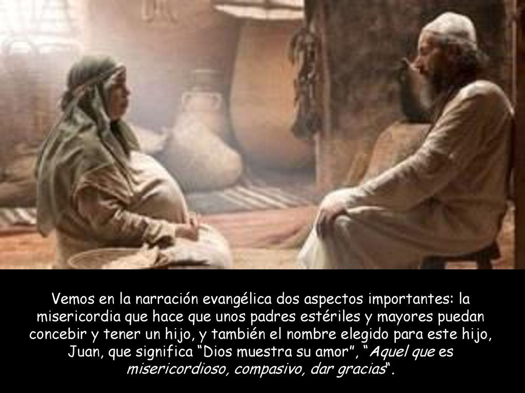 Vemos en la narración evangélica dos aspectos importantes: la misericordia que hace que unos padres estériles y mayores puedan concebir y tener un hijo, y también el nombre elegido para este hijo, Juan, que significa Dios muestra su amor , Aquel que es misericordioso, compasivo, dar gracias .