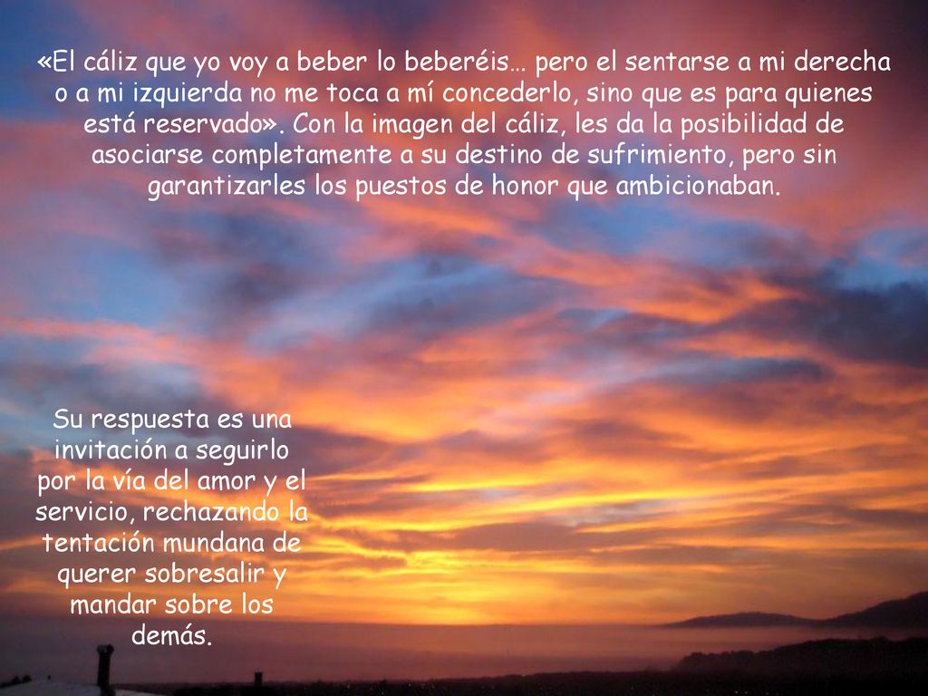 «El cáliz que yo voy a beber lo beberéis… pero el sentarse a mi derecha o a mi izquierda no me toca a mí concederlo, sino que es para quienes está reservado». Con la imagen del cáliz, les da la posibilidad de asociarse completamente a su destino de sufrimiento, pero sin garantizarles los puestos de honor que ambicionaban.