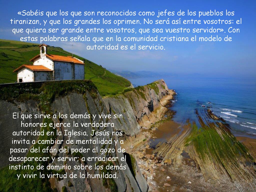 «Sabéis que los que son reconocidos como jefes de los pueblos los tiranizan, y que los grandes los oprimen. No será así entre vosotros: el que quiera ser grande entre vosotros, que sea vuestro servidor». Con estas palabras señala que en la comunidad cristiana el modelo de autoridad es el servicio.