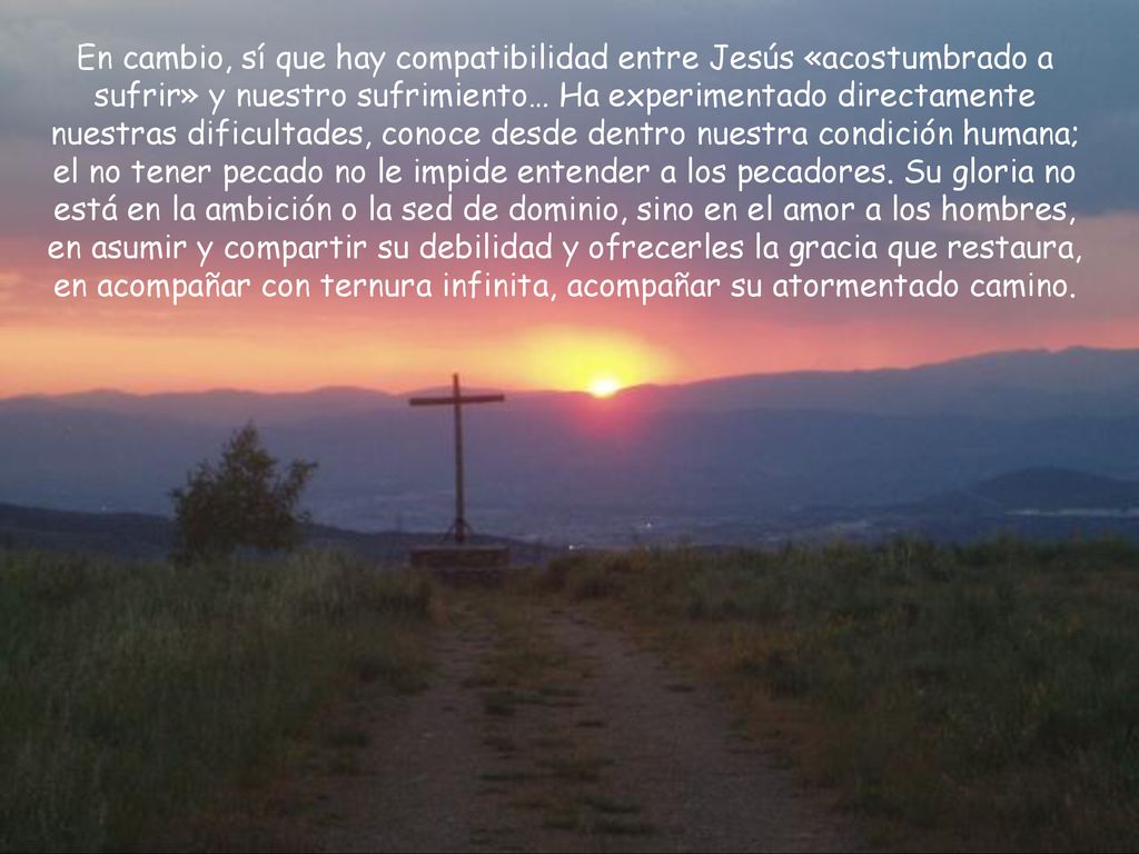 En cambio, sí que hay compatibilidad entre Jesús «acostumbrado a sufrir» y nuestro sufrimiento… Ha experimentado directamente nuestras dificultades, conoce desde dentro nuestra condición humana; el no tener pecado no le impide entender a los pecadores.