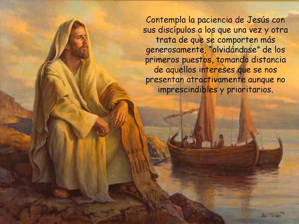 Contempla la paciencia de Jesús con sus discípulos a los que una vez y otra trata de que se comporten más generosamente, olvidándose de los primeros puestos, tomando distancia de aquellos intereses que se nos presentan atractivamente aunque no imprescindibles y prioritarios.