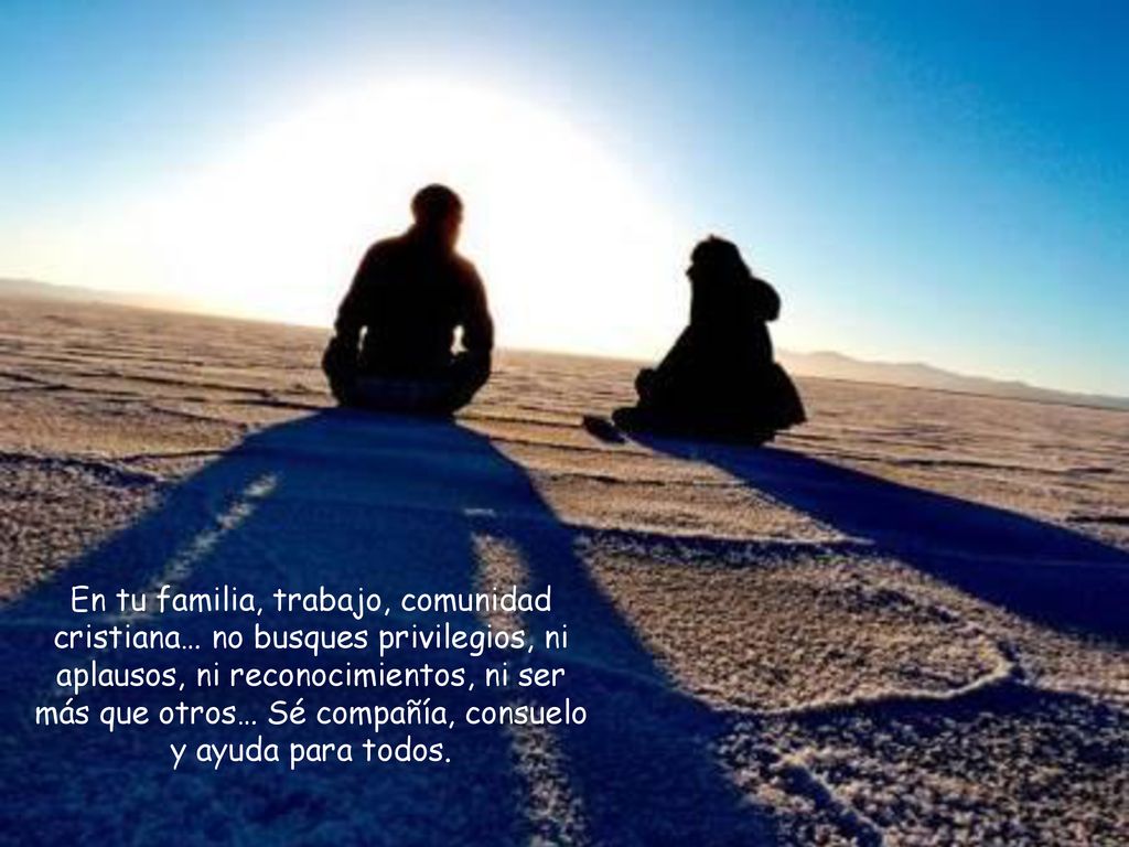 En tu familia, trabajo, comunidad cristiana… no busques privilegios, ni aplausos, ni reconocimientos, ni ser más que otros… Sé compañía, consuelo y ayuda para todos.