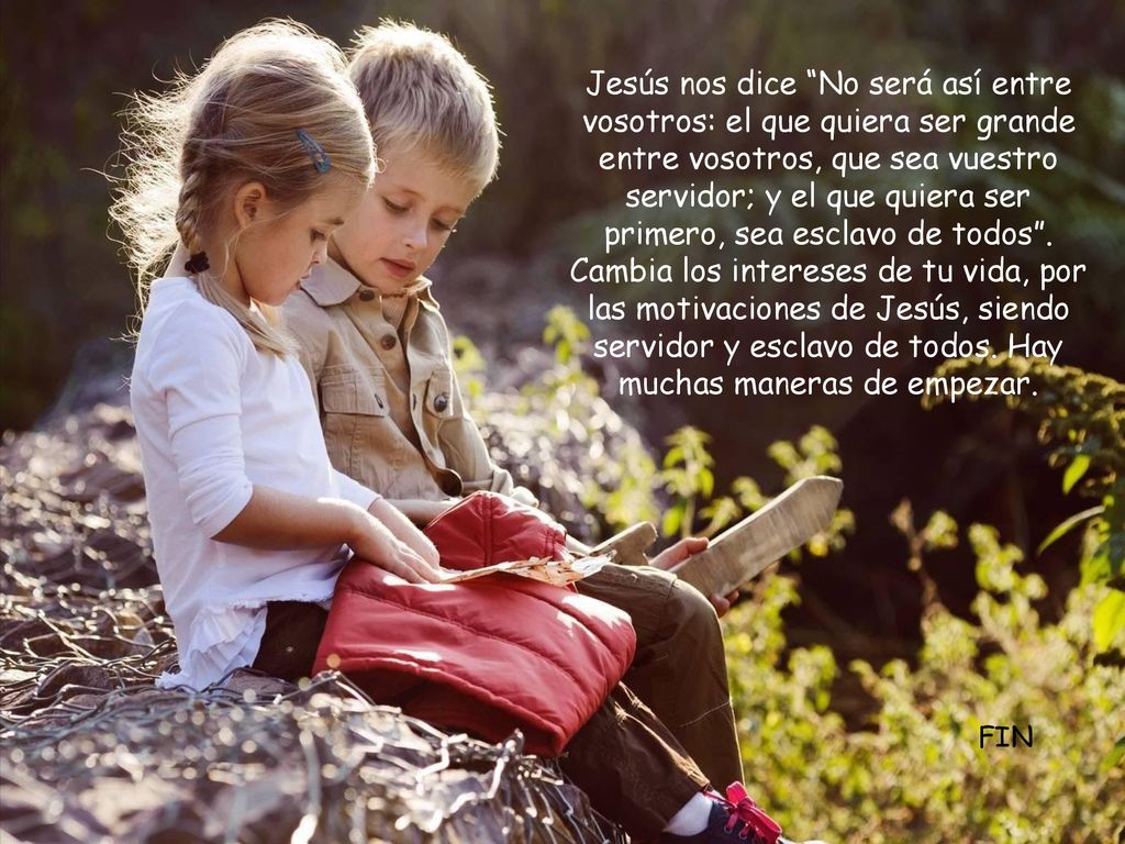 Jesús nos dice No será así entre vosotros: el que quiera ser grande entre vosotros, que sea vuestro servidor; y el que quiera ser primero, sea esclavo de todos . Cambia los intereses de tu vida, por las motivaciones de Jesús, siendo servidor y esclavo de todos. Hay muchas maneras de empezar.