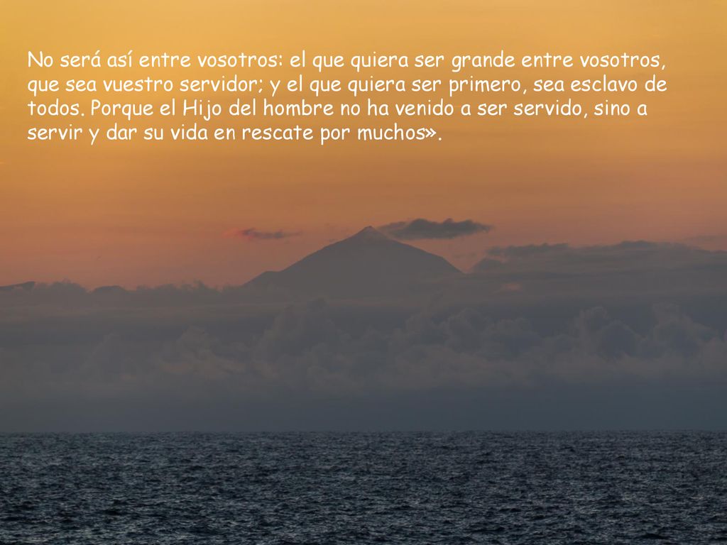 No será así entre vosotros: el que quiera ser grande entre vosotros, que sea vuestro servidor; y el que quiera ser primero, sea esclavo de todos.