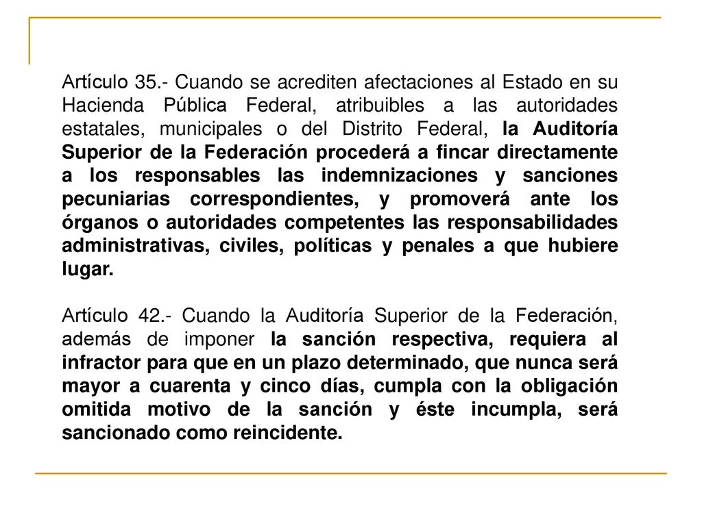 Artículo 35.- Cuando se acrediten afectaciones al Estado en su Hacienda Pública Federal, atribuibles a las autoridades estatales, municipales o del Distrito Federal, la Auditoría Superior de la Federación procederá a fincar directamente a los responsables las indemnizaciones y sanciones pecuniarias correspondientes, y promoverá ante los órganos o autoridades competentes las responsabilidades administrativas, civiles, políticas y penales a que hubiere lugar.