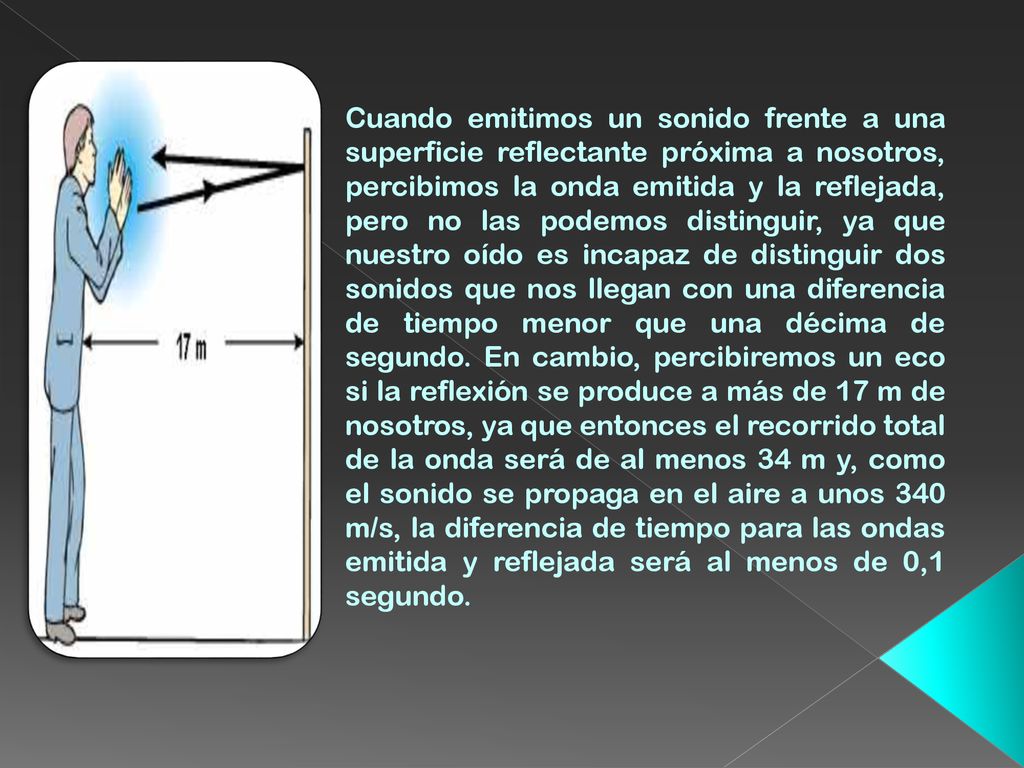 Cuando emitimos un sonido frente a una superficie reflectante próxima a nosotros, percibimos la onda emitida y la reflejada, pero no las podemos distinguir, ya que nuestro oído es incapaz de distinguir dos sonidos que nos llegan con una diferencia de tiempo menor que una décima de segundo.