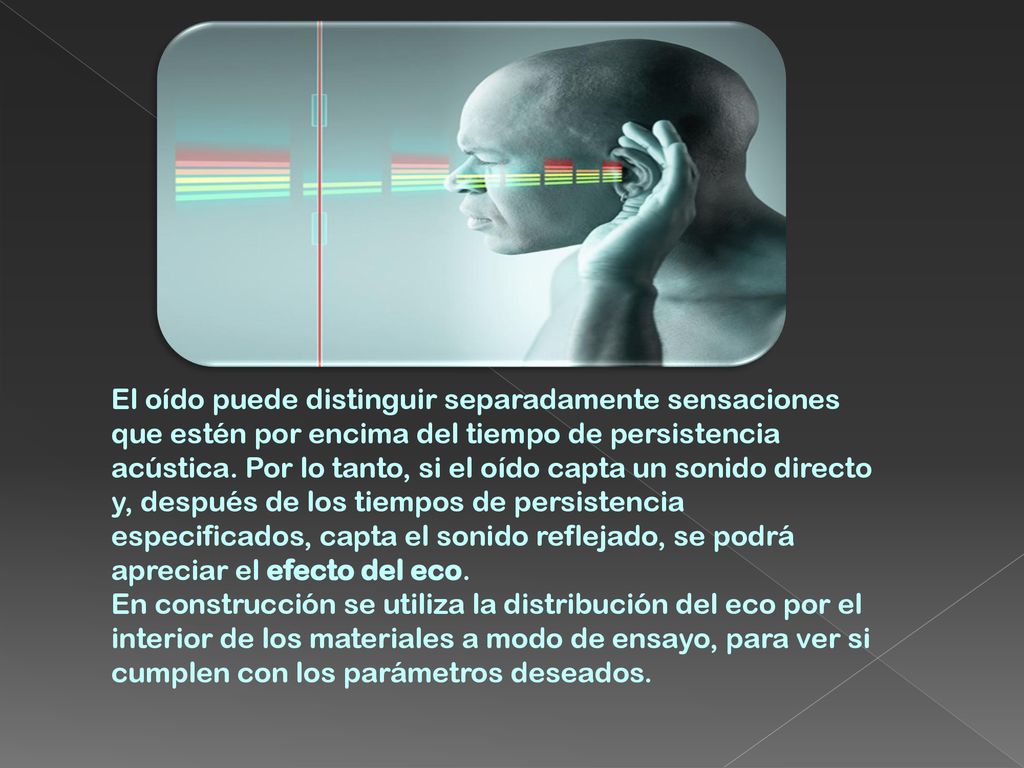 El oído puede distinguir separadamente sensaciones que estén por encima del tiempo de persistencia acústica. Por lo tanto, si el oído capta un sonido directo y, después de los tiempos de persistencia especificados, capta el sonido reflejado, se podrá apreciar el efecto del eco.
