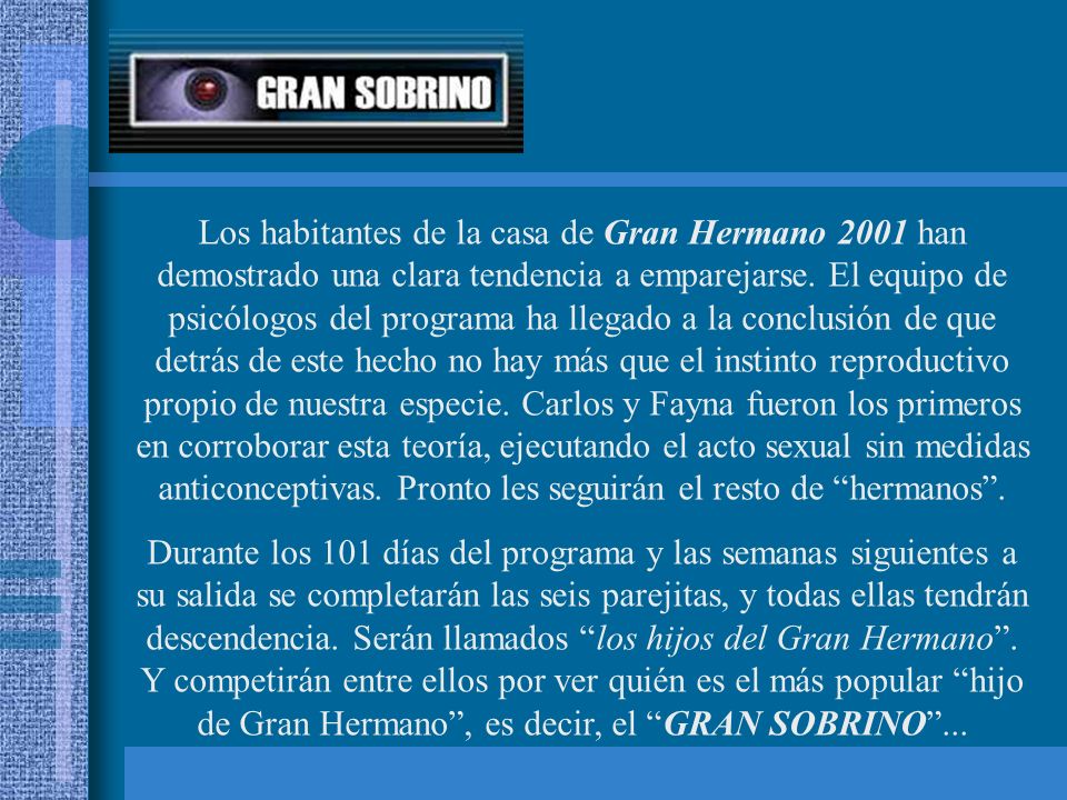Los habitantes de la casa de Gran Hermano 2001 han demostrado una clara tendencia a emparejarse. El equipo de psicólogos del programa ha llegado a la conclusión de que detrás de este hecho no hay más que el instinto reproductivo propio de nuestra especie. Carlos y Fayna fueron los primeros en corroborar esta teoría, ejecutando el acto sexual sin medidas anticonceptivas. Pronto les seguirán el resto de hermanos .