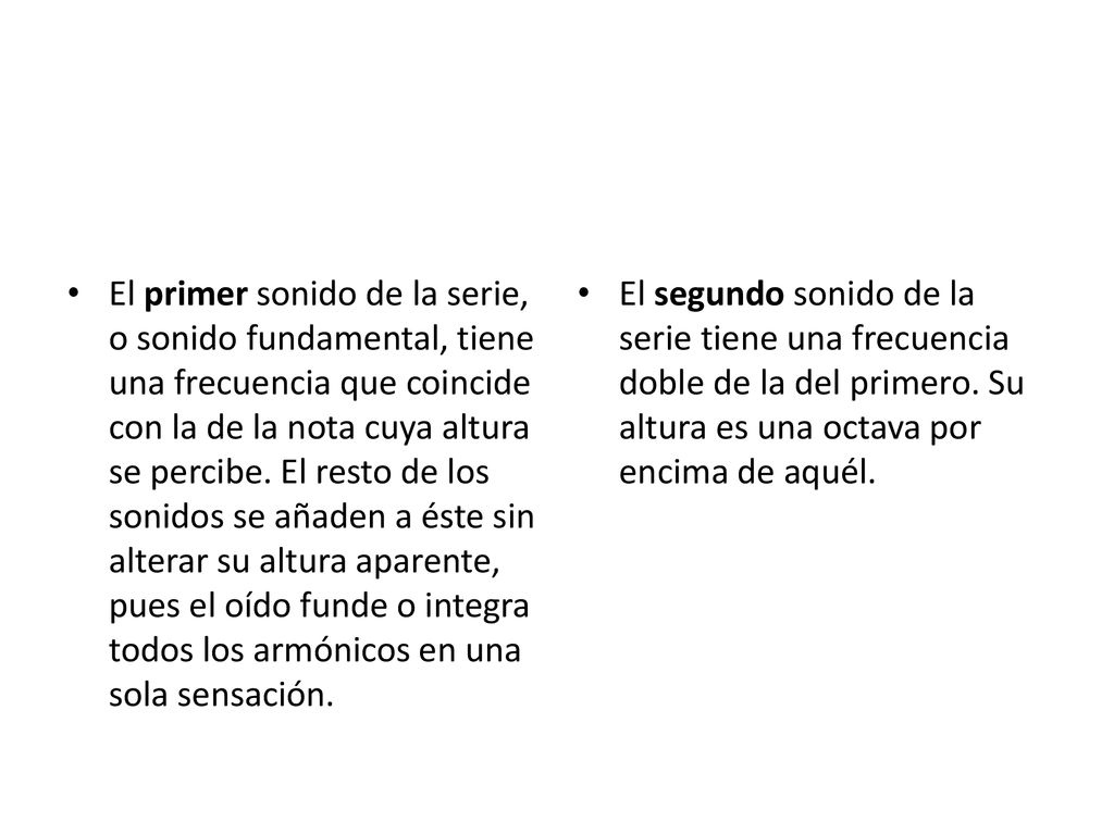 El primer sonido de la serie, o sonido fundamental, tiene una frecuencia que coincide con la de la nota cuya altura se percibe. El resto de los sonidos se añaden a éste sin alterar su altura aparente, pues el oído funde o integra todos los armónicos en una sola sensación.