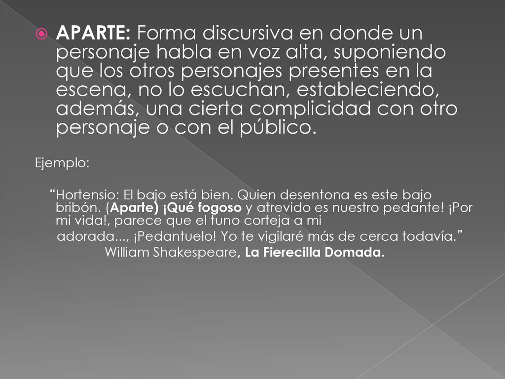APARTE: Forma discursiva en donde un personaje habla en voz alta, suponiendo que los otros personajes presentes en la escena, no lo escuchan, estableciendo, además, una cierta complicidad con otro personaje o con el público.