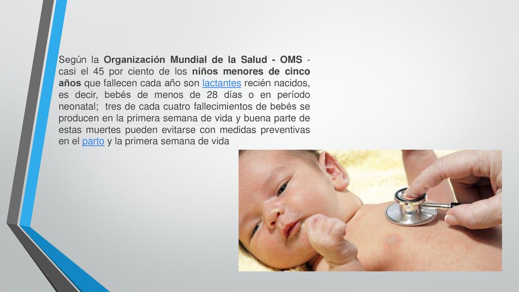 Según la Organización Mundial de la Salud - OMS - casi el 45 por ciento de los niños menores de cinco años que fallecen cada año son lactantes recién nacidos, es decir, bebés de menos de 28 días o en período neonatal; tres de cada cuatro fallecimientos de bebés se producen en la primera semana de vida y buena parte de estas muertes pueden evitarse con medidas preventivas en el parto y la primera semana de vida