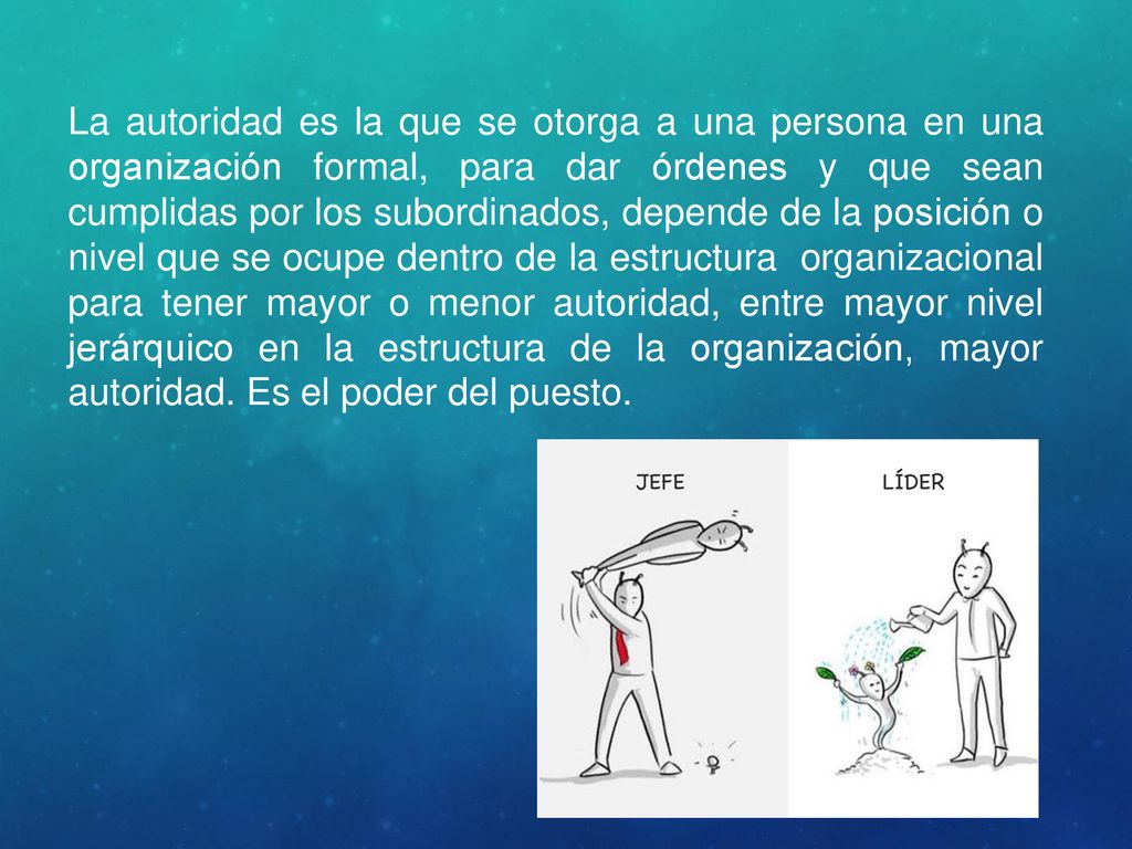 La autoridad es la que se otorga a una persona en una organización formal, para dar órdenes y que sean cumplidas por los subordinados, depende de la posición o nivel que se ocupe dentro de la estructura organizacional para tener mayor o menor autoridad, entre mayor nivel jerárquico en la estructura de la organización, mayor autoridad.