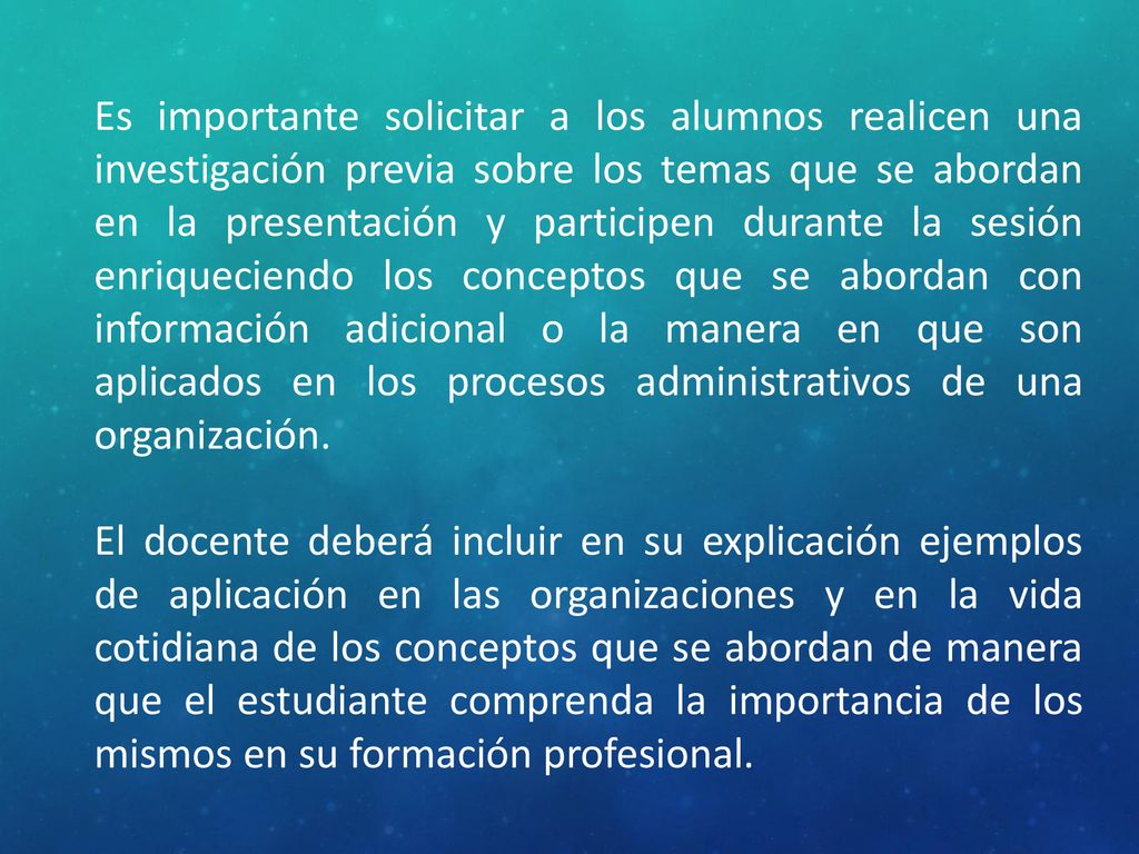Es importante solicitar a los alumnos realicen una investigación previa sobre los temas que se abordan en la presentación y participen durante la sesión enriqueciendo los conceptos que se abordan con información adicional o la manera en que son aplicados en los procesos administrativos de una organización.