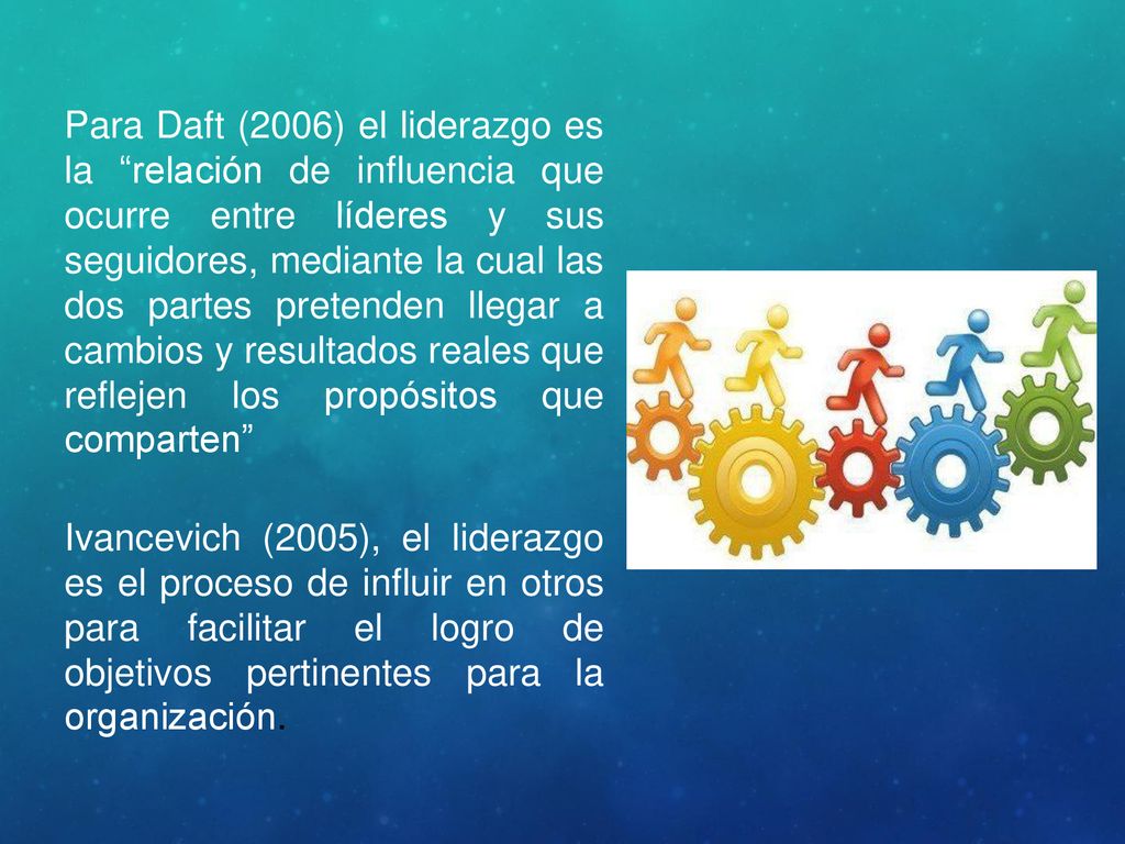 Para Daft (2006) el liderazgo es la relación de influencia que ocurre entre líderes y sus seguidores, mediante la cual las dos partes pretenden llegar a cambios y resultados reales que reflejen los propósitos que comparten
