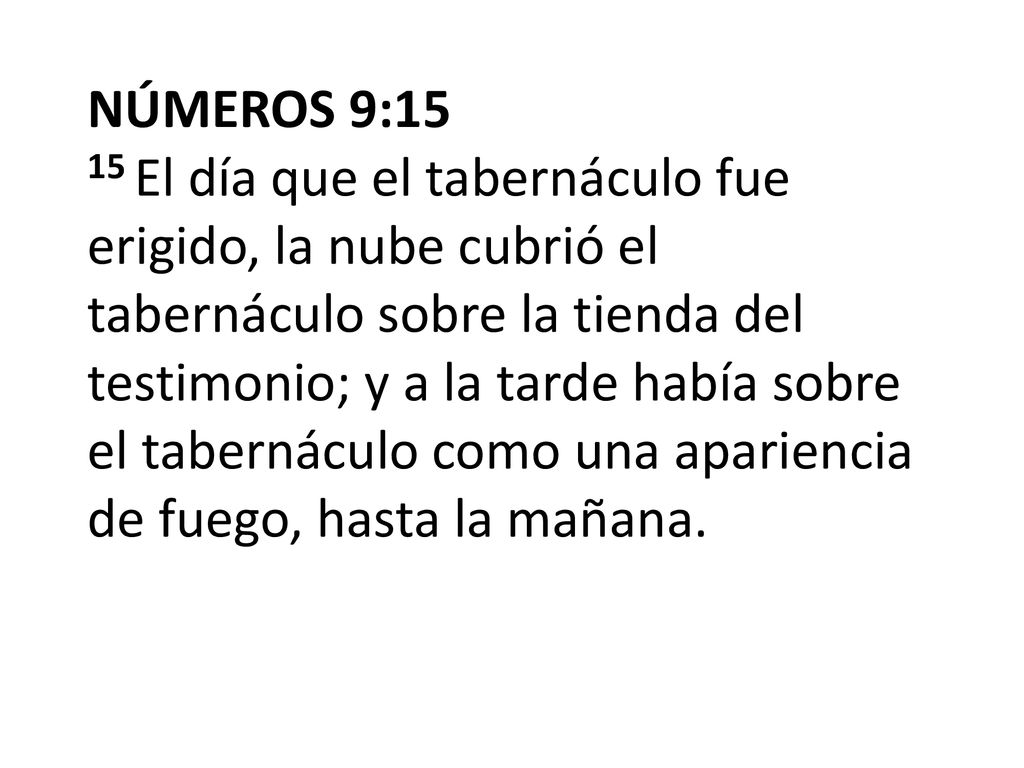NÚMEROS 9:15 15 El día que el tabernáculo fue erigido, la nube cubrió el tabernáculo sobre la tienda del testimonio; y a la tarde había sobre el tabernáculo como una apariencia de fuego, hasta la mañana.