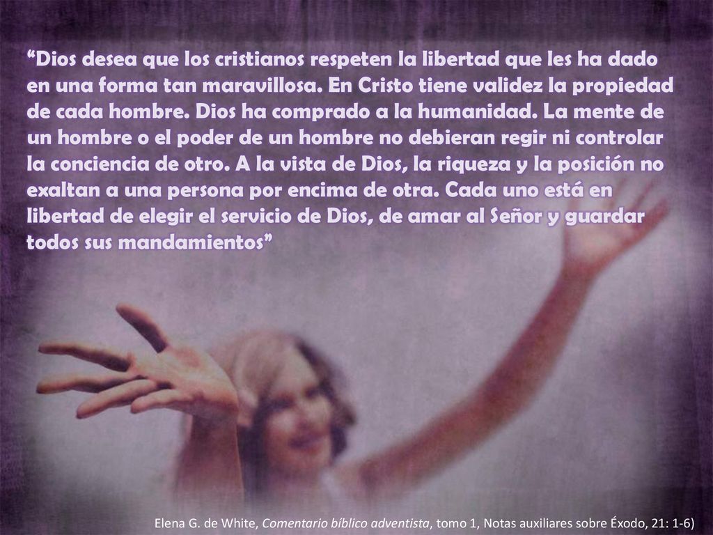 Dios desea que los cristianos respeten la libertad que les ha dado en una forma tan maravillosa. En Cristo tiene validez la propiedad de cada hombre. Dios ha comprado a la humanidad. La mente de un hombre o el poder de un hombre no debieran regir ni controlar la conciencia de otro. A la vista de Dios, la riqueza y la posición no exaltan a una persona por encima de otra. Cada uno está en libertad de elegir el servicio de Dios, de amar al Señor y guardar todos sus mandamientos