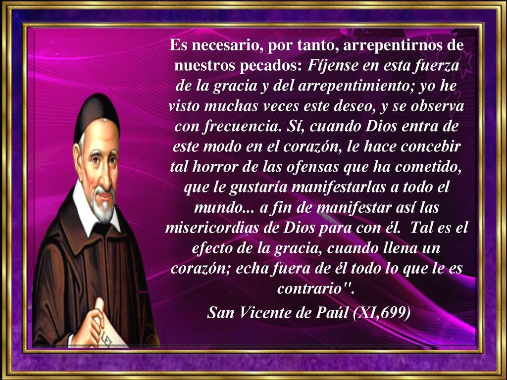 Es necesario, por tanto, arrepentirnos de nuestros pecados: Fíjense en esta fuerza de la gracia y del arrepentimiento; yo he visto muchas veces este deseo, y se observa con frecuencia. Sí, cuando Dios entra de este modo en el corazón, le hace concebir tal horror de las ofensas que ha cometido, que le gustaría manifestarlas a todo el mundo... a fin de manifestar así las misericordias de Dios para con él. Tal es el efecto de la gracia, cuando llena un corazón; echa fuera de él todo lo que le es contrario .
