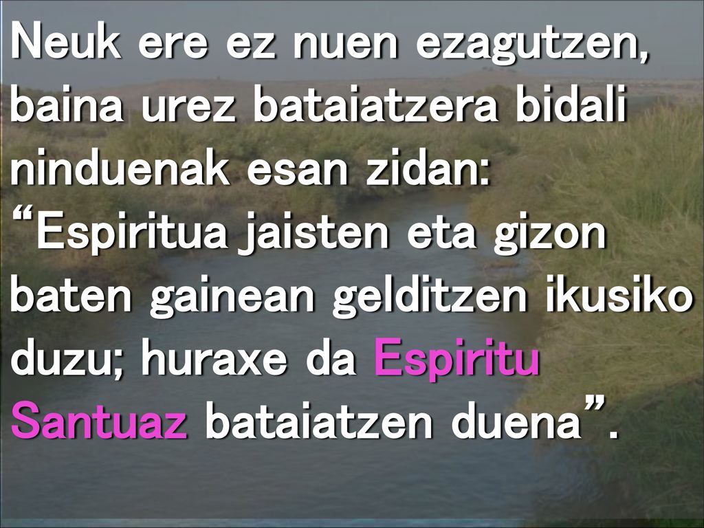 Neuk ere ez nuen ezagutzen, baina urez bataiatzera bidali ninduenak esan zidan: Espiritua jaisten eta gizon baten gainean gelditzen ikusiko duzu; huraxe da Espiritu Santuaz bataiatzen duena .