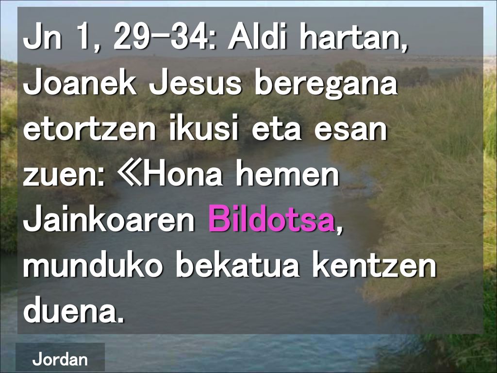 Jn 1, 29-34: Aldi hartan, Joanek Jesus beregana etortzen ikusi eta esan zuen: «Hona hemen Jainkoaren Bildotsa, munduko bekatua kentzen duena.
