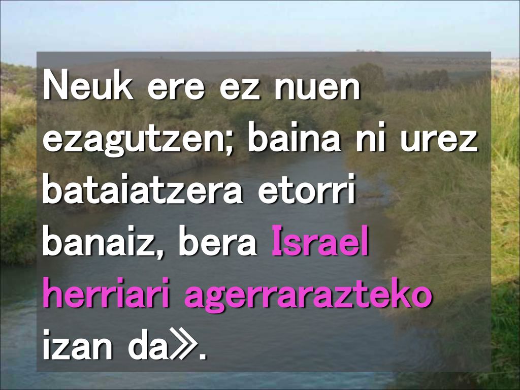 Neuk ere ez nuen ezagutzen; baina ni urez bataiatzera etorri banaiz, bera Israel herriari agerrarazteko izan da».